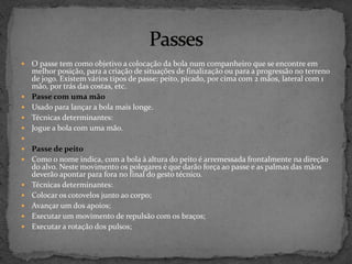  O passe tem como objetivo a colocação da bola num companheiro que se encontre em
melhor posição, para a criação de situações de finalização ou para a progressão no terreno
de jogo. Existem vários tipos de passe: peito, picado, por cima com 2 mãos, lateral com 1
mão, por trás das costas, etc.
 Passe com uma mão
 Usado para lançar a bola mais longe.
 Técnicas determinantes:
 Jogue a bola com uma mão.

 Passe de peito
 Como o nome indica, com a bola à altura do peito é arremessada frontalmente na direção
do alvo. Neste movimento os polegares é que darão força ao passe e as palmas das mãos
deverão apontar para fora no final do gesto técnico.
 Técnicas determinantes:
 Colocar os cotovelos junto ao corpo;
 Avançar um dos apoios;
 Executar um movimento de repulsão com os braços;
 Executar a rotação dos pulsos;
 