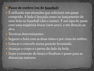  Passe de ombro (ou de basebol)
 É utilizado nas situações que solicitam um passe
comprido. A bola é lançada como no lançamento de
uma bola no baseball (daí o nome). É um tipo de passe
com uma trajetória linear (sem arco), e em direção ao
alvo.
 Técnicas determinantes:
 Segurar a bola com as duas mãos e por cima do ombro;
 Colocar o cotovelo numa posição levantada;
 Avançar o corpo e a perna do lado da bola;
 Fazer a extensão do braço e finalizar o passe para as
distancias maiores.
 