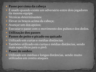  Passe por cima da cabeça
 É usado quando existe um adversário entre dois jogadores
da mesma equipe.
 Técnicas determinantes:
 Elevar os braços acima da cabeça;
 Avançar um dos apoios;
 Executar o passe com o movimento dos pulsos e dos dedos.
 Utilização dos passes
 Passes de peito e picado ou quicado
 Utilizado em curtas e médias distâncias.
 Também utilizado em curtas e médias distâncias, sendo
mais específicos para o pivô.
 Passe de ombro
 Utilizado em médias e longas distâncias, sendo muito
utilizados em contra ataques.
 