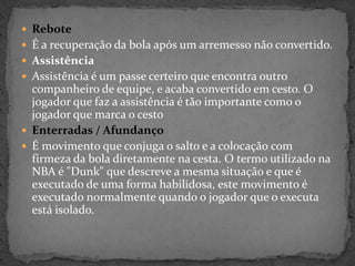 Rebote
 É a recuperação da bola após um arremesso não convertido.
 Assistência
 Assistência é um passe certeiro que encontra outro
companheiro de equipe, e acaba convertido em cesto. O
jogador que faz a assistência é tão importante como o
jogador que marca o cesto
 Enterradas / Afundanço
 É movimento que conjuga o salto e a colocação com
firmeza da bola diretamente na cesta. O termo utilizado na
NBA é "Dunk" que descreve a mesma situação e que é
executado de uma forma habilidosa, este movimento é
executado normalmente quando o jogador que o executa
está isolado.
 