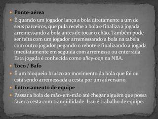  Ponte-aérea
 É quando um jogador lança a bola diretamente a um de
seus parceiros, que pula recebe a bola e finaliza a jogada
arremessando a bola antes de tocar o chão. Também pode
ser feita com um jogador arremessando a bola na tabela
com outro jogador pegando o rebote e finalizando a jogada
imediatamente em seguida com arremesso ou enterrada.
Esta jogada é conhecida como alley-oop na NBA.
 Toco / Bafo
 É um bloqueio brusco ao movimento da bola que foi ou
está sendo arremessada a cesta por um adversário.
 Entrosamento de equipe
 Passar a bola de mão-em-mão até chegar alguém que possa
fazer a cesta com tranqüilidade. Isso é trabalho de equipe.
 