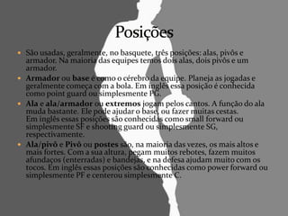  São usadas, geralmente, no basquete, três posições: alas, pivôs e
armador. Na maioria das equipes temos dois alas, dois pivôs e um
armador.
 Armador ou base é como o cérebro da equipe. Planeja as jogadas e
geralmente começa com a bola. Em inglês essa posição é conhecida
como point guard ou simplesmente PG.
 Ala e ala/armador ou extremos jogam pelos cantos. A função do ala
muda bastante. Ele pode ajudar o base, ou fazer muitas cestas.
Em inglês essas posições são conhecidas como small forward ou
simplesmente SF e shooting guard ou simplesmente SG,
respectivamente.
 Ala/pivô e Pivô ou postes são, na maioria das vezes, os mais altos e
mais fortes. Com a sua altura, pegam muitos rebotes, fazem muitos
afundaços (enterradas) e bandejas, e na defesa ajudam muito com os
tocos. Em inglês essas posições são conhecidas como power forward ou
simplesmente PF e centerou simplesmente C.
 