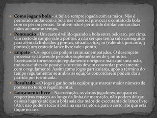  Como jogar a bola - A bola é sempre jogada com as mãos. Não é
permitido andar com a bola nas mãos ou provocar o contato da bola
com os pés ou pernas. Também não é permitido driblar com as duas
mãos ao mesmo tempo.
 Pontuação - Um cesto é válido quando a bola entra pelo aro, por cima.
Um cesto de campo vale 2 pontos, a não ser que tenha sido conseguido
para além da linha dos 3 pontos, situada a 6,25 m (valendo, portanto, 3
pontos); um cesto de lance livre vale 1 ponto.
 Empate – Os jogos não podem terminar empatados. O desempate
processa-se através de períodos suplementares de 5 minutos.
Excetuando torneios cujo regulamento obrigue a mais que uma mão,
todos os clubes de possíveis torneios devem concordar previamente
com o regulamento. Assim como jogos particulares, após o término do
tempo regulamentar se ambas as equipas concordarem podem dar a
partida por terminada.
 Resultado – O jogo é ganho pela equipe que marcar maior número de
pontos no tempo regulamentar.
 Lançamento livre – Na execução, os vários jogadores, ocupam os
respectivos espaços ao longo da linha de marcação, não podem deixar
os seus lugares até que a bola saia das mãos do executante do lance livre
(A6); não podem tocar a bola na sua trajetória para o cesto, até que esta
toque no aro.
 