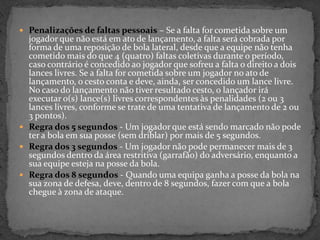  Penalizações de faltas pessoais – Se a falta for cometida sobre um
jogador que não está em ato de lançamento, a falta será cobrada por
forma de uma reposição de bola lateral, desde que a equipe não tenha
cometido mais do que 4 (quatro) faltas coletivas durante o período,
caso contrário é concedido ao jogador que sofreu a falta o direito a dois
lances livres. Se a falta for cometida sobre um jogador no ato de
lançamento, o cesto conta e deve, ainda, ser concedido um lance livre.
No caso do lançamento não tiver resultado cesto, o lançador irá
executar o(s) lance(s) livres correspondentes às penalidades (2 ou 3
lances livres, conforme se trate de uma tentativa de lançamento de 2 ou
3 pontos).
 Regra dos 5 segundos - Um jogador que está sendo marcado não pode
ter a bola em sua posse (sem driblar) por mais de 5 segundos.
 Regra dos 3 segundos - Um jogador não pode permanecer mais de 3
segundos dentro da área restritiva (garrafão) do adversário, enquanto a
sua equipe esteja na posse da bola.
 Regra dos 8 segundos - Quando uma equipa ganha a posse da bola na
sua zona de defesa, deve, dentro de 8 segundos, fazer com que a bola
chegue à zona de ataque.
 