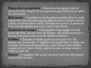  Regra dos 24 segundos - Quando uma equipe está de
posse da bola, dispõe de 24 segundos para lançá-la ao cesto
do adversário.
 Bola presa – Considera-se bola presa quando dois ou mais
jogadores (um de cada equipa pelo menos) tiverem uma ou
ambas as mãos sobre a bola, ficando esta presa. A posse de
bola será da equipe que tiver a seta a seu favor.
 Transição de campo – Um jogador cuja equipe está na
posse de bola, na sua zona de ataque, não pode provocar a
ida da bola para a sua zona de defesa (retorno).
 Dribles - Quando se dribla pode-se executar o n.º de
passos que pretender. O jogador não pode bater a bola com
as duas mãos simultaneamente, nem efetuar dois dribles
consecutivos (bater a bola, agarrá-la com as duas mãos e
voltar a batê-la).
 Passos – O jogador não pode executar mais de três passos
com a bola na mão.
 