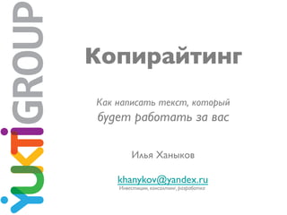 Копирайтинг	

Как написать текст, который 	

будет работать за вас	

Илья Ханыков	

	

khanykov@yandex.ru	

Инвестиции, консалтинг, разработка	

 