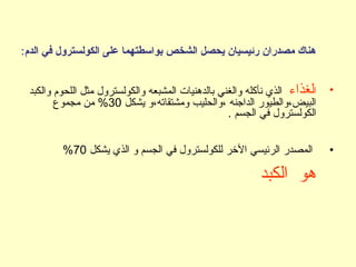 ‫الدم‬ ‫في‬ ‫الكولسترول‬ ‫على‬ ‫بواسطتهما‬ ‫الشخص‬ ‫يحصل‬ ‫رئيسيان‬ ‫مصدران‬ ‫هناك‬:
•‫ا‬‫لغذاء‬‫والكبد‬ ‫اللحوم‬ ‫مثل‬ ‫والكولسترول‬ ‫المشبعه‬ ‫بالدهنيات‬ ‫والغني‬ ‫نأكله‬ ‫الذي‬
‫يشكل‬ ‫ومشتقاته،و‬ ‫،والحليب‬ ‫الداجنه‬ ‫البيض،والطيور‬30‫مجموع‬ ‫من‬ %
. ‫الجسم‬ ‫في‬ ‫الكولسترول‬
•‫يشكل‬ ‫الذي‬ ‫و‬ ‫الجسم‬ ‫في‬ ‫للكولسترول‬ ‫الخر‬ ‫الرئيسي‬ ‫المصدر‬70%
‫الكبد‬ ‫هو‬
 