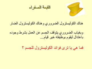 ‫الضار‬ ‫الكوليسترول‬ ‫وهناك‬ ‫الضروري‬ ‫الكوليسترول‬ ‫هناك‬
‫وجوده‬ ‫بشرط‬ ‫العمل‬ ‫عن‬ ‫الجسم‬ ‫يتوقف‬ ‫الضروري‬ ‫وبغياب‬
...‫قيام‬ ‫خير‬ ‫بوظيفته‬ ‫ليقوم‬ ‫باعتدال‬
‫؟‬ ‫للجسم‬ ‫الكوليسترول‬ ‫فوائد‬ ‫ترى‬ ‫يا‬ ‫هي‬ ‫فما‬
 