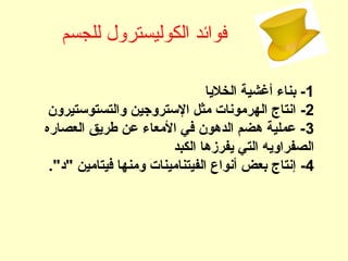 ‫للجسم‬ ‫الكوليسترول‬ ‫فوائد‬
1‫الخلجيا‬ ‫أغشية‬ ‫بناء‬ -
2-‫والتستوستيرون‬ ‫الستروجين‬ ‫مثل‬ ‫الهرمونات‬ ‫انتاج‬
3‫العصاره‬ ‫طرجيق‬ ‫عن‬ ‫المعاء‬ ‫في‬ ‫الدهون‬ ‫هضم‬ ‫عملية‬ -
‫الكبد‬ ‫جيفرزها‬ ‫التي‬ ‫الصفراوجيه‬
4-‫"د‬ ‫فيتامين‬ ‫ومنها‬ ‫الفيتنامينات‬ ‫أنواع‬ ‫بعض‬ ‫إنتاج‬."
 