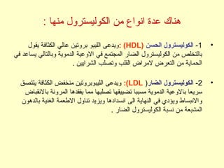 : ‫منها‬ ‫الكوليسترول‬ ‫من‬ ‫انواع‬ ‫عدة‬ ‫هناك‬
•1-‫الحسن‬ ‫الكوليسترول‬)HDL(:‫يقول‬ ‫الكثافة‬ ‫عالي‬ ‫بروتين‬ ‫الليبو‬ ‫ويدعى‬
‫في‬ ‫يساعد‬ ‫وبالتالي‬ ‫الدموية‬ ‫الوعية‬ ‫في‬ ‫المجتمع‬ ‫الضار‬ ‫الكوليسترول‬ ‫من‬ ‫بالتخلص‬
. ‫الشرايين‬ ‫وتصلب‬ ‫القلب‬ ‫لمراض‬ ‫التعرض‬ ‫من‬ ‫الحماية‬
•2-‫الضار‬ ‫الكوليسترول‬)LDL:(‫يلتصق‬ ‫الكثافة‬ ‫منخفض‬ ‫الليبوبروتين‬ ‫ويدعى‬
‫بالنقباض‬ ‫المرونة‬ ‫يفقدها‬ ‫مما‬ ‫تصلبها‬ ‫تضييقها‬ ‫مسببا‬ ‫الدموية‬ ‫بالوعية‬ ‫سريعا‬
‫بالدهون‬ ‫الغنية‬ ‫الطعمة‬ ‫تناول‬ ‫ويزيد‬ ‫انسدادها‬ ‫الى‬ ‫النهاية‬ ‫في‬ ‫ويؤدي‬ ‫والنبساط‬
. ‫الضار‬ ‫الكوليسترول‬ ‫نسبة‬ ‫من‬ ‫المشبعة‬
 
