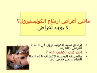 •‫أية‬ ‫يسبب‬ ‫ل‬ ‫الدم‬ ‫في‬ ‫الكوليسترول‬ ‫نسبة‬ ‫ارتفاع‬
.‫ظاهرة‬ ‫أعراض‬
•‫؟‬ ‫عنه‬ ‫نكشف‬ ‫كيف‬ ‫اذن‬
•‫هي‬ ‫الحالة‬ ‫هذه‬ ‫لكتشاف‬ ‫الوحيدة‬ ‫والطريقة‬
.‫دم‬ ‫فحص‬ ‫بعمل‬ ‫القيام‬
‫الكوليستيرول؟‬ ‫ارتفاع‬ ‫أعراض‬ ‫ماهي‬
‫أعراض‬ ‫يوجد‬ ‫ل‬
 