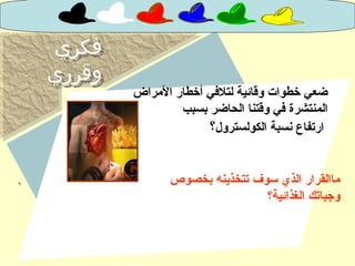 ‫فكري‬
‫وقرري‬
‫فكري‬
‫وقرري‬
‫المراض‬ ‫أخطار‬ ‫لتلفي‬ ‫وقائية‬ ‫خطوات‬ ‫ضعي‬
‫الحاضر‬ ‫وقتنا‬ ‫في‬ ‫المنتشرة‬‫بسبب‬
‫الكولسترول‬ ‫نسبة‬ ‫ارتفاع‬‫؟‬
‫بخصوص‬ ‫تتخذينه‬ ‫سوف‬ ‫الذي‬ ‫ماالقرار‬
‫الغذائية؟‬ ‫وجباتك‬
 