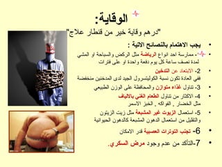 :‫الوقاية‬
."‫عل"ج‬ ‫قنطار‬ ‫من‬ ‫خير‬ ‫وقاية‬ ‫"درهم‬
•: ‫التية‬ ‫بالنصائح‬ ‫التهتمام‬ ‫يجب‬
•1‫ا‬ ‫انواع‬ ‫احد‬ ‫ممارسة‬ -‫لرياضة‬‫المشي‬ ‫او‬ ‫والسباحة‬ ‫الركض‬ ‫مثل‬
‫فترات‬ ‫على‬ ‫او‬ ‫واحدة‬ ‫دفعة‬ ‫يوم‬ ‫كل‬ ‫ساعة‬ ‫نصف‬ ‫لمدة‬
•2-‫عن‬ ‫البتعاد‬‫ا‬‫لتدخين‬
‫منخفضة‬ ‫المدخنين‬ ‫لدى‬ ‫الجيد‬ ‫الكوليتسرول‬ ‫نسبة‬ ‫تكون‬ ‫العادة‬ ‫ففي‬
•3‫تناول‬ -‫متوازن‬ ‫غذاء‬‫الطبيعي‬ ‫الوزن‬ ‫على‬ ‫والمحافظة‬
•4‫تناول‬ ‫من‬ ‫الكثار‬ -‫باللياف‬ ‫الغني‬ ‫الطعام‬
‫السمر‬ ‫الخبز‬ , ‫الفواكه‬ , ‫الخضار‬ ‫مثل‬
•5‫استعمال‬ -‫المشبعة‬ ‫غير‬ ‫الزيوت‬‫الزيتون‬ ‫زيت‬ ‫مثل‬
‫الحيوانية‬ ‫كالدهون‬ ‫المشبعة‬ ‫الدهون‬ ‫استعمال‬ ‫من‬ ‫والتقليل‬
•6-‫العصبية‬ ‫التوترات‬ ‫تجنب‬‫المكان‬ ‫قدر‬
•7‫وجود‬ ‫عدم‬ ‫من‬ ‫-التأكد‬‫السكري‬ ‫مرض‬.
 