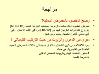 ‫مراجعة‬
•‫الدهنية‬ ‫بالحموض‬ ‫المقصود‬ ‫وضح‬‫؟‬
•) ‫العامة‬ ‫الجزئية‬ ‫,صيغتها‬ ‫كربونية‬ ‫لسللسل‬ ‫ذات‬ ‫عضوية‬ ‫حموض‬RCOOH(
) ‫من‬ ‫فيها‬ ‫الكربون‬ ‫ذرات‬ ‫عدد‬ ‫,يتراوح‬12-18‫..هي‬ ‫الحيان‬ ‫اغلب‬ ‫في‬ ‫ذرة‬ (
. ‫وميوعتها‬ ‫وبنيتها‬ ‫نكهتها‬ ‫الدهون‬ ‫تعطي‬ ‫التي‬
•‫؟‬ ‫الكيميائي‬ ‫التركيب‬ ‫حيث‬ ‫من‬ ‫والزيوت‬ ‫الدهون‬ ‫بين‬ ‫ميزي‬
•‫الدهنية‬ ‫الحموض‬ ‫اختل ف‬ ‫الى‬ ‫صلبة‬ ‫او‬ ‫لسائلة‬ ‫الكشكال‬ ‫كون‬ ‫في‬ ‫الختل ف‬ ‫يعود‬
‫حيث‬ ‫من‬ ‫الغليسرول‬ ‫مع‬ ‫المتحدة‬
1‫الدهني‬ ‫للحمض‬ ‫الهيدروكربونية‬ ‫السلسلة‬ ‫طول‬ -
2‫تشبعه‬ ‫درجة‬ -
 