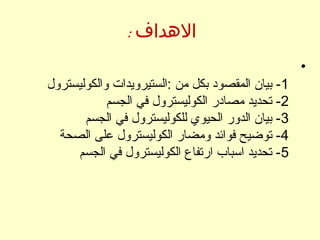 : ‫الهداف‬
•
1‫والكوليسترول‬ ‫:الستيرويدات‬ ‫من‬ ‫بكل‬ ‫المقصود‬ ‫بيان‬ -
2‫الجسم‬ ‫في‬ ‫الكوليسترول‬ ‫مصادر‬ ‫تحديد‬ -
3‫الجسم‬ ‫في‬ ‫للكوليسترول‬ ‫الحيوي‬ ‫الدور‬ ‫بيان‬ -
4‫الصحة‬ ‫على‬ ‫الكوليسترول‬ ‫ومضار‬ ‫فوائد‬ ‫توضيح‬ -
5‫الجسم‬ ‫في‬ ‫الكوليسترول‬ ‫ارتفاع‬ ‫السباب‬ ‫تحديد‬ -
 