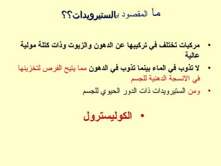 ‫ما‬‫ب‬ ‫المقصود‬‫الستيرويدات؟؟‬‫الستيرويدات؟؟‬
•‫مولية‬ ‫كتلة‬ ‫وذات‬ ‫والزيوت‬ ‫الدهون‬ ‫عن‬ ‫تركيبها‬ ‫في‬ ‫تختلف‬ ‫مركبات‬
‫عالية‬
•‫الدهون‬ ‫في‬ ‫تذوب‬ ‫بينما‬ ‫الماء‬ ‫في‬ ‫تذوب‬ ‫ل‬‫لتخزينها‬ ‫الفرص‬ ‫يتيح‬ ‫مما‬
‫الدهنية‬ ‫النسجة‬ ‫في‬‫للجسم‬
•‫ومن‬‫للجسم‬ ‫الحيوي‬ ‫الدور‬ ‫ذات‬ ‫الستيرويدات‬
•‫الكوليسترول‬
 