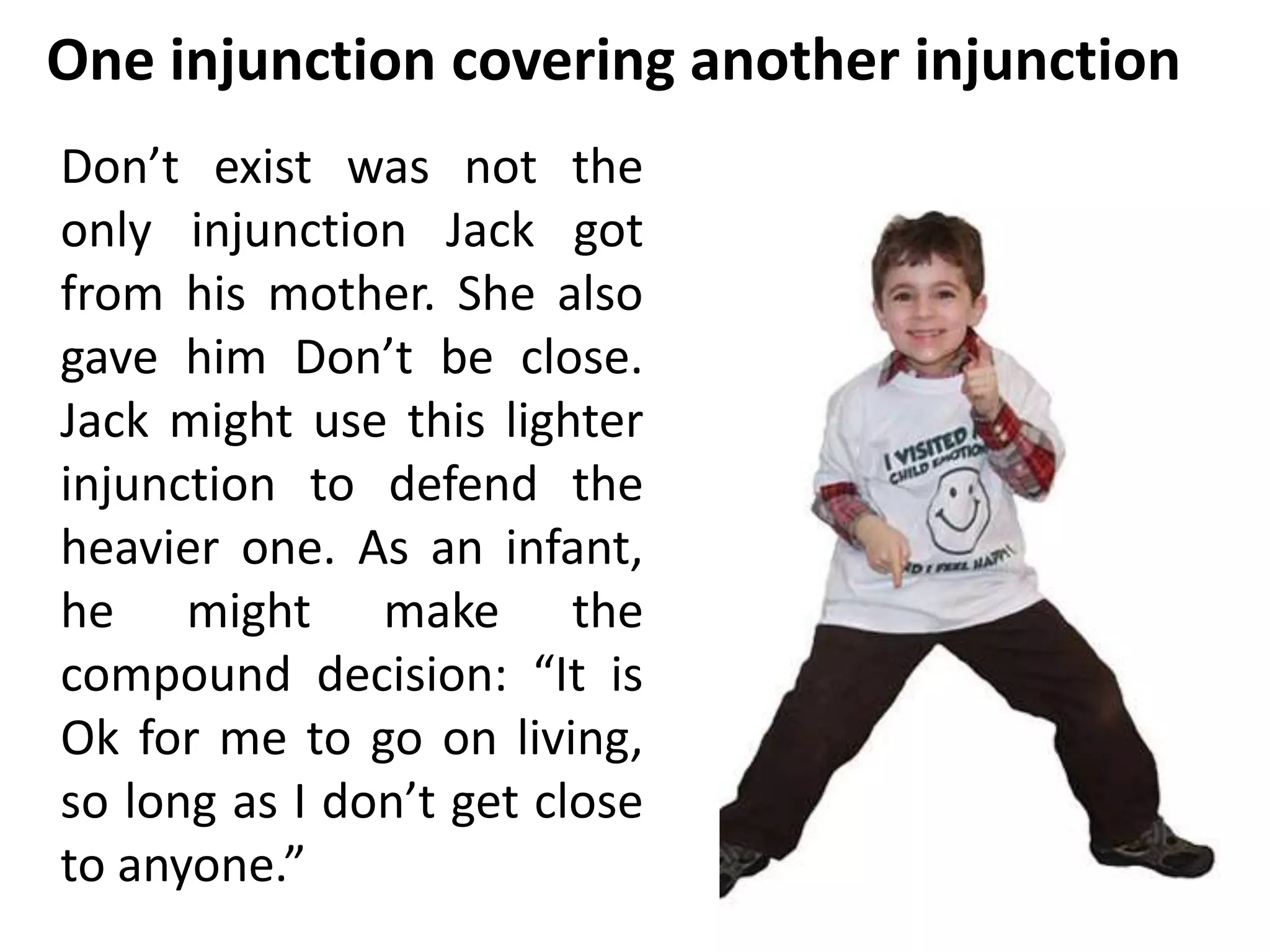 One injunction covering another injunction 
Don’t exist was not the 
only injunction Jack got 
from his mother. She also 
gave him Don’t be close. 
Jack might use this lighter 
injunction to defend the 
heavier one. As an infant, 
he might make the 
compound decision: “It is 
Ok for me to go on living, 
so long as I don’t get close 
to anyone.” 
 