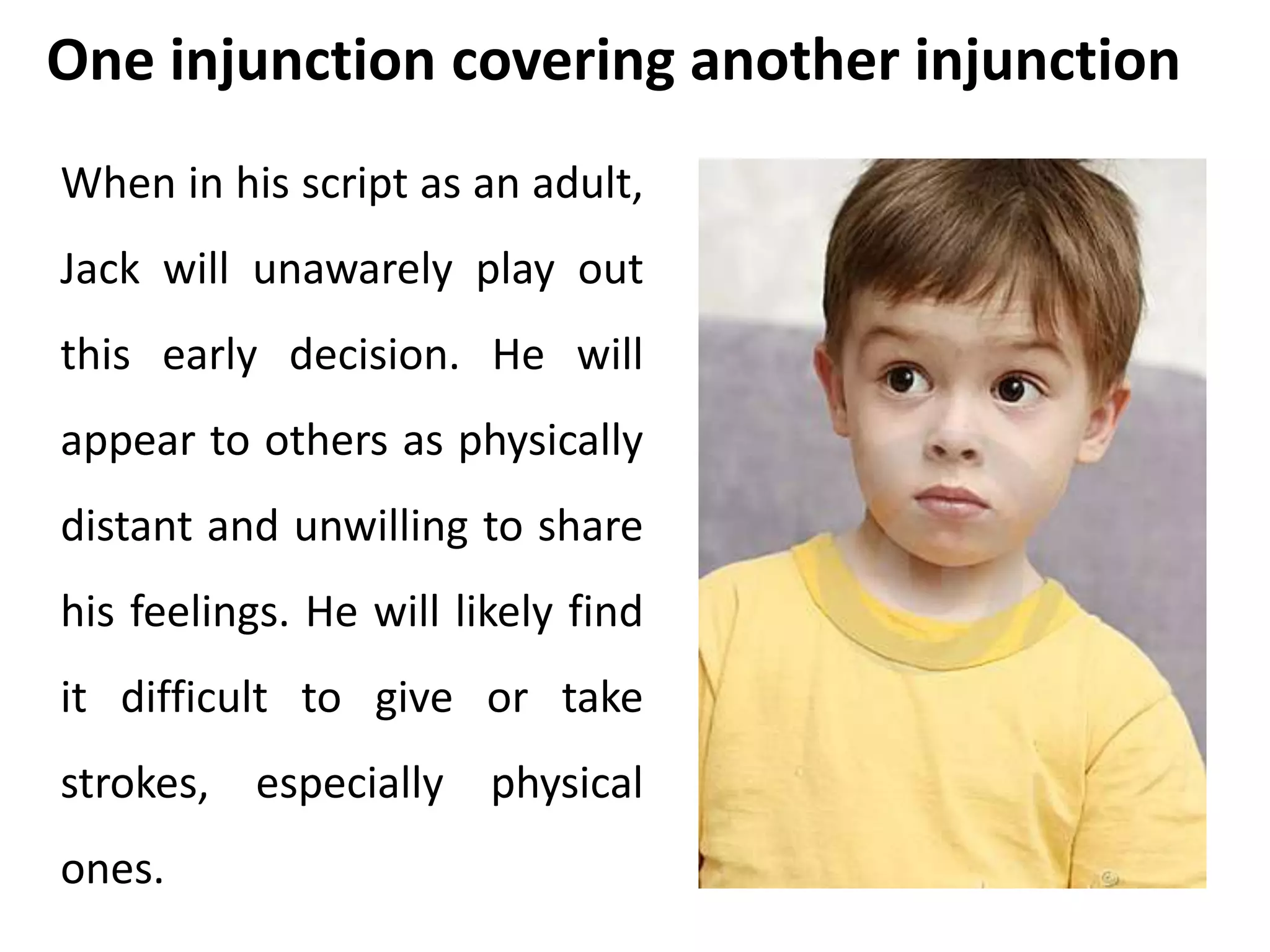 One injunction covering another injunction 
When in his script as an adult, 
Jack will unawarely play out 
this early decision. He will 
appear to others as physically 
distant and unwilling to share 
his feelings. He will likely find 
it difficult to give or take 
strokes, especially physical 
ones. 
 