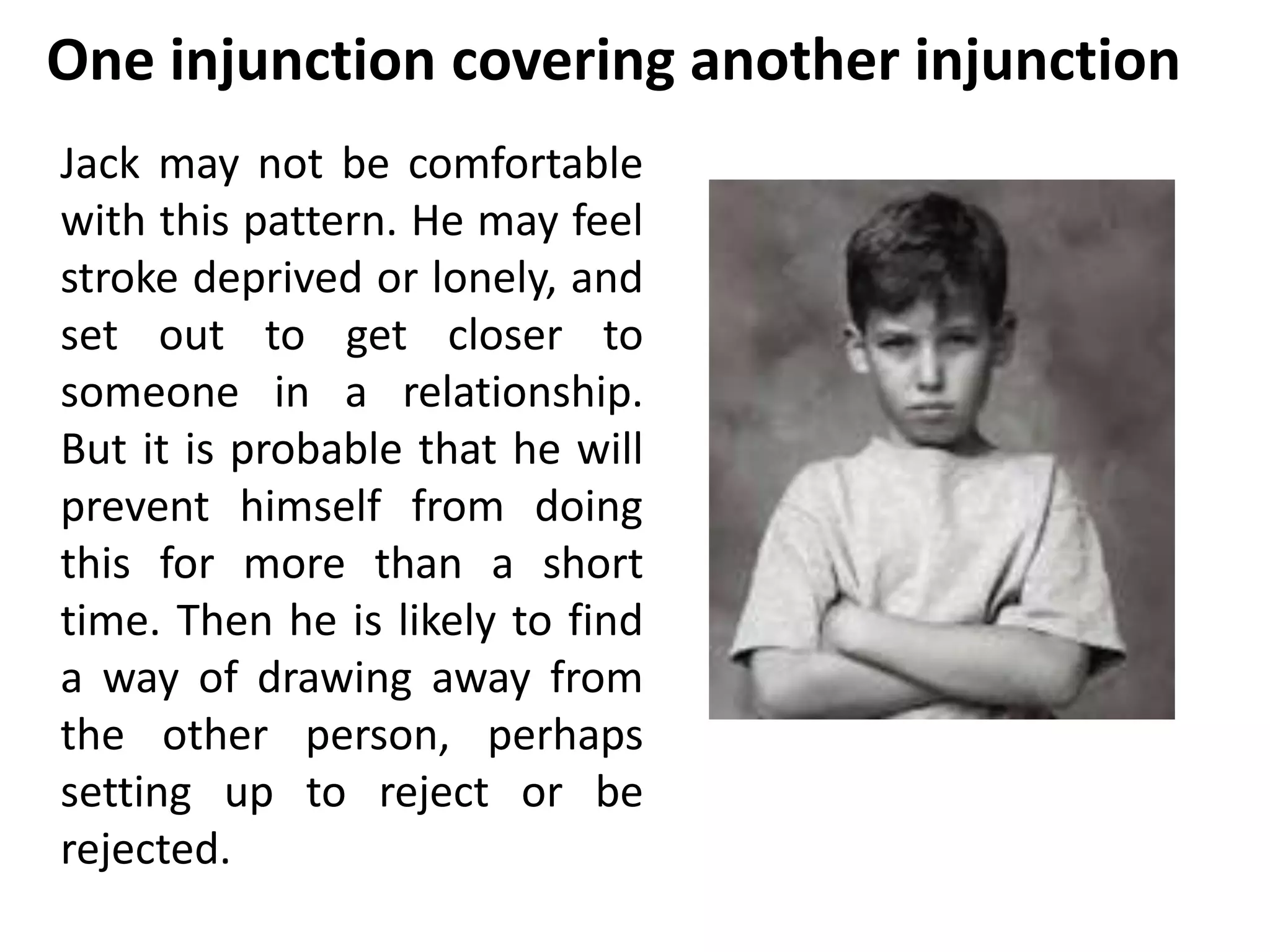 One injunction covering another injunction 
Jack may not be comfortable 
with this pattern. He may feel 
stroke deprived or lonely, and 
set out to get closer to 
someone in a relationship. 
But it is probable that he will 
prevent himself from doing 
this for more than a short 
time. Then he is likely to find 
a way of drawing away from 
the other person, perhaps 
setting up to reject or be 
rejected. 
 