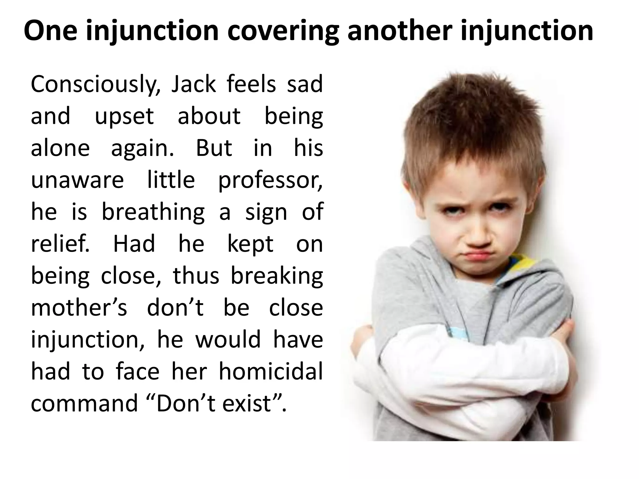 One injunction covering another injunction 
Consciously, Jack feels sad 
and upset about being 
alone again. But in his 
unaware little professor, 
he is breathing a sign of 
relief. Had he kept on 
being close, thus breaking 
mother’s don’t be close 
injunction, he would have 
had to face her homicidal 
command “Don’t exist”. 
 