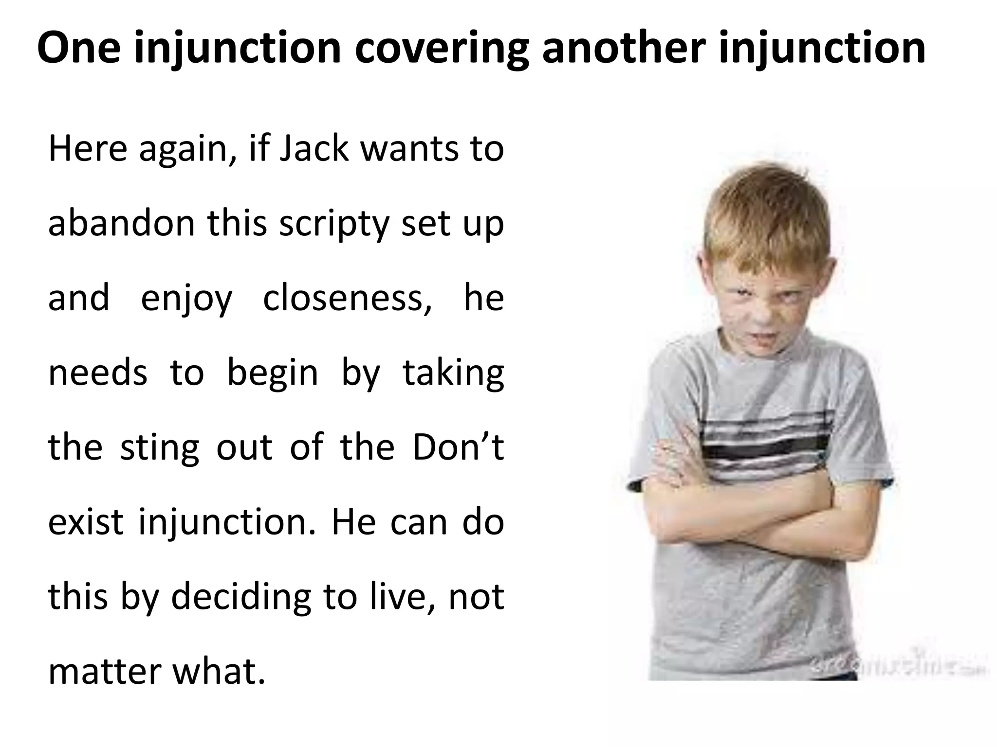 One injunction covering another injunction 
Here again, if Jack wants to 
abandon this scripty set up 
and enjoy closeness, he 
needs to begin by taking 
the sting out of the Don’t 
exist injunction. He can do 
this by deciding to live, not 
matter what. 
 