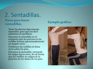 2. Sentadillas.
Pasos para hacer
sentadillas.
Ejemplo gráfico:
 Tener las piernas ligeramente
separadas para que sea fácil
mantener el equilibrio.
 Hacemos la sentadilla en el
momento que las piernas en las
rodillas forman aproximadamente
un ángulo recto.
 Doblamos las rodillas en línea
recta sobre los pies.
 Hacemos la sentadilla, retirando
las nalgas hacia atrás, de tal forma
que las rodillas no salgan de la
posición de los dedos de los pies.
 