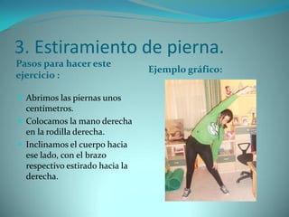 3. Estiramiento de pierna.
Pasos para hacer este
ejercicio :
Ejemplo gráfico:
 Abrimos las piernas unos
centímetros.
 Colocamos la mano derecha
en la rodilla derecha.
 Inclinamos el cuerpo hacia
ese lado, con el brazo
respectivo estirado hacia la
derecha.
 