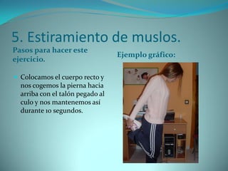5. Estiramiento de muslos.
Pasos para hacer este
ejercicio.
Ejemplo gráfico:
 Colocamos el cuerpo recto y
nos cogemos la pierna hacia
arriba con el talón pegado al
culo y nos mantenemos así
durante 10 segundos.
 