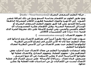 .‫البصري‬ ‫السمـعي‬ ‫التعليم‬ ‫حركة‬( :Audio – Visual Instruction)
‫عنص‬ ‫إضـافة‬ ‫ذلك‬ ‫عن‬ ‫ونتج‬ ‫السمع‬ ‫بحـاسـة‬ ‫االهتمام‬ ‫تم‬ ‫العلوم‬ ‫تطـور‬ ‫ومع‬‫ـر‬
‫الن‬ ‫المتحـركة‬ ‫األفالم‬ ‫فظـهرت‬ ‫التعليمية‬ ‫والمواد‬ ‫األجهـزة‬ ‫إلى‬ ‫الصـوت‬‫اطـقة‬
‫أو‬ ‫البصـري‬ ‫السـمعي‬ ‫التعليم‬ ‫مفهوم‬ ‫ظـهر‬ ‫هنا‬ ‫ومن‬ ،‫الفيديو‬ ‫وشـرائط‬
‫أي‬ ‫المحسـوسات‬ ‫بفكـرة‬ ‫االهتمام‬ ‫وظـل‬ ،‫البصـرية‬ ‫السمـعية‬ ‫الوسـائل‬
‫ال‬ ‫الخبرة‬ ‫مخروط‬ ‫ذلك‬ ‫على‬ ‫األمـثلة‬ ‫أوضـح‬ ‫ومن‬ ،‫والحـس‬ ‫باللمـس‬ ‫التعلم‬‫ذي‬
‫قدمـه‬Edgar Dale‫الخمسـينات‬ ‫في‬1954‫م‬.
3.‫االتصـال‬ ‫مفهوم‬( :communication concept)
‫ف‬ ‫إدخـالها‬ ‫وتم‬ ‫االتصـال‬ ‫مفـاهيم‬ ‫في‬ ً‫كـبيرا‬ ً‫تطـورا‬ ‫المرحـلة‬ ‫هذه‬ ‫شـهدت‬‫ي‬
‫النظـرية‬ ‫األسـس‬ ‫إيضـاح‬ ‫في‬ ‫الكـبير‬ ‫األثـر‬ ‫له‬ ‫كان‬ ‫مما‬ ‫التعليم؛‬ ‫مجال‬
‫النظـرية‬ ‫األسس‬ ‫أبرز‬ ‫من‬ ‫االتصـال‬ ‫يعتبر‬ ‫حيث‬ ‫التعليم‬ ‫لتكنولوجيا‬‫لمجـال‬
‫التعليم‬ ‫تكنولوجـيا‬.
‫ب‬ ‫دخـلت‬
ُ
‫أ‬ ‫حيث‬ ‫االتصـال‬ ‫مجال‬ ‫من‬ ‫التعليم‬ ‫تكنولوجـيا‬ ‫استفـادت‬ ‫ولقد‬‫عض‬
‫مثل‬ ‫المفـاهيم‬:‫النمـاذج‬ ‫ومفهوم‬ ،‫العملية‬ ‫مفهوم‬.‫له‬ ‫عملية‬ ‫واالتصـال‬‫ا‬
‫منها‬ ‫أي‬ ‫عن‬ ‫االستغنـاء‬ ‫يمكـن‬ ‫ال‬ ‫التي‬ ‫األسـاسـية‬ ‫مكوناتها‬(، ‫مرسـل‬
‫رسـالة‬ ، ‫إتصال‬ ‫قـناة‬ ،‫مسـتقبل‬)‫في‬ ‫المثـال‬ ‫سـبيل‬ ‫على‬ ‫فالرسالة‬ ‫؛‬‫عملية‬
‫يمك‬ ‫وال‬ ‫العملية‬ ‫هذه‬ ‫أسـاسيات‬ ‫من‬ ‫بل‬ ‫الكمـاليات‬ ‫من‬ ‫ليسـت‬ ‫االتصال‬‫ـن‬
‫حذفها‬.
 