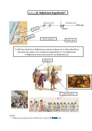 Μάθημα 22. Βαβυλώνια Αιχμαλωσία*
προ Χριστού (π.Χ.) μετά Χριστόν (μ.Χ.)
722 587 1 33 2016 μ. Χ…
ΧΡΙΣΤΟΣ
Το 587 προ Χριστού οι Βαβυλώνιοι έκαναν πόλεμο με το Νότιο Βασίλειο.
Νίκησαν και πήραν τους Ιουδαίους αιχμαλώτους* στη Βαβυλώνα.
Η Βαβυλώνα ήταν πρωτεύουσα των Βαβυλωνίων.
ΛΕΞΕΙΣ
* Βαβυλώνια αιχμαλωσία= Babylonian captivity = 巴比伦的 束缚
Βαβυλώνιοι
Ιουδαίοι: αιχμάλωτοι
Ιουδαίοι: αιχμάλωτοι
ΒΑΒΥΛΩΝΑ
 