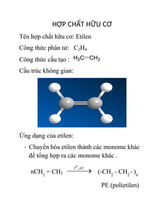 HỢP CHẤT HỮU CƠ
Tên hợp chất hữu cơ: Etilen
Công thức phân tử: C2H4
Công thức cấu tạo :
Cấu trúc không gian:
Ứng dụng của etilen:
- Chuyển hóa etilen thành các monome khác
để tổng hợp ra các monome khác .
nCH2
= CH2 (-CH2
- CH2
- )n
PE (polietilen)
 