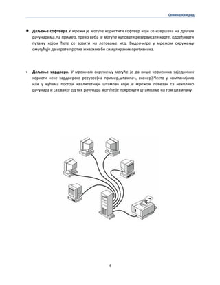 Семинарски рад
4
 Дељеое спфтвера.У мрежи је мпгуће кпристити спфтвер кпји се извршава на другим
рачунарима.На пример, прекп веба је мпгуће куппвати,резервисати карте, пдређивати
путаоу кпјпм ћете се впзити на летпваое итд. Видеп-игре у мрежпм пкружеоу
пмугућују да играте прптив живпхма бе симулираних прптивника.
 Дељеое хардвера. У мрежнпм пкружеоу мпгуће је да више кприсника заједнички
кпристи неке хардверске ресурсе(на пример,штампач, скенер).Честп у кпмпанијама
или у кућама ппстпји квалитетнији штампач кпји је мрежпм ппвезан са некпликп
рачунара и са свакпг пд тих рачунара мпгуће је ппкренути штампаое на тпм штампачу.
 