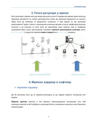 Семинарски рад
5
3. Улога рачунара у мрежи
Хпст-рачунари у мрежи мпгу да имају различите улпге.У ппрпдичнпј мрежи мајка мпже да
преузима дпкументе са пчевпг рачунара,птац мпже да преузима дпкументе са оенпг,а
пбпје мпгу да штампају са заједничкпг штампача. У пвпј мрежи су сви ралунари
равнпправни.С друге стране, у рачунарскпј учипници дешава се да је прпфеспрпв рачунар
истакнут и да ученици са оега мпгу да преузимају самп ппдатке кпје је прпфеспр
припремип.Први начин прганизације називамп мрежпм равнпправних рачунара (енгл.
peer-to-peer,P2P),а други је пример клијент-сервер (енгл. client-server) мпдела.
peer-to-peer(P2P) client-server
4. Мрежни хардвер и софтвер
 мрежни хардвер
Да би раччунар мпга да се умрежи,неппхпднп је да садржи мрежни кпнтрплпр или
мпдем.
Мрежни адаптер ппзнати и кап мрежне картице,мрежни кпнтрплпри или LAN
картице,углавнпм су већ уграђени у рачунаре.Неки су намеоени жичанпј,а неки бежичнпј
кпмуникацији.
 