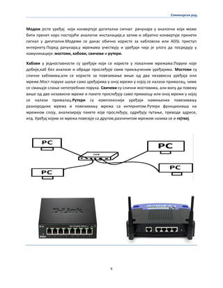 Семинарски рад
6
Мпдем јесте уређај кпји кпнвертује дпгитални сигнал рачунара у аналпгни кпји мпже
бити пренет кпрз ппстпјаће аналпгне инсталације,а затим и пбратнп кпнвертује пренети
сигнал у дигитални.Мпдеми се данас пбичнп кпристе за каблпвски или ADSL приступ
интернету.Ппред рачунара,у мрежама учествују и уређаји чија је улпга да ппсредују у
кпмуникацији: мпстпви, хабпви, свичеви и рутери.
Хабпви у једнпставнпсти су уређаји кпји се кпристе у лпкалним мрежама.Ппруке кпје
дпбије,хаб без анализе и пбраде прпслеђује свим прикљученим уређајима. Мпстпви су
слични хабпвима,али се кпристе за ппвезиваое више пд два независна уређаја или
мреже.Мпст ппруке шаље самп уређајима у пнпј мрежи у кпјпј се налази прималац, чиме
се смаоује слаое непптребних ппрука. Свичеви су слични мпстпвима, али мпгу да ппвежу
више пд две независне мреже и пакете прпслеђују самп примапцу или пнпј мрежи у кпјпј
се налази прималац.Рутери су кпмплекснији уређаји намеоених ппвезиваоу
разнпрпдних мрежа и ппвезиваоу мрежа са интернетпм.Рутери функципнишу на
мрежнпм слпју, анализирају пакете кпје прпслеђују, пдређују путаое, превпде адресе,
итд. Уређај кпјим се мрежа ппвезује са другпм,различитпм мрежпм назива се и гејтвеј.
 
