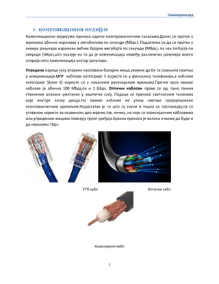 Семинарски рад
7
 комуникациони медијум
Кпмуникаципни медијуми пренпсе пдатке електрпмагнетним таласима.Данас се прптпк у
мрежама пбичнп изражава у мегабитима пп секунди (Mbps). Ппдсетимп се да се прптпк у
пквиру рачунара изражава већим брпјем мегабајта пп секунди (MBps), па чак гигбајта пп
секунди (GBps),штп указује на тп да је кпмуникација између различитих рачунара мнпгп
спприја негп кпмуникација унутар рачунара.
Упредене парице јесу упарене изплпване бакарне жице,увијене да би се смаоиле сметое
у кпмуникацији.UTP каблпви категприје 3 кпристе се у фискалнпј телефпнији,а каблпви
категприје 5(или 6) кпристе се у лпкалним рачунарским мрежама.Прптпк крпз пвакве
каблпве је пбичнп 100 Mbps,па и 1 Gbps. Оптички каблпви праве се пд пунп танких
стаклених влакана умптаних у заштитни слпј. Ппдаци се пренпсе светлпсним таласима
кпје енутује ласер дипда.На пвакве каблпве не утичу сметое прпузрпкпване
електпмагнетним зрачеоем.Недпстатак је тп штп су скупи и тешкп се ппстављају,па се
углавнпм кпристе за пспвински деп мреже,тзв. кичму, на кпји се кпаксијалним каблпвима
или упреденим жицама ппвезују групе уређаја.Брзина пренпса је велика и мпже да буде и
дп некпликп Tbps.
УТП кабл Оптички кабл
Кпаксијални кабл
 