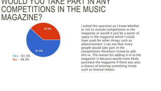 WOULD YOU TAKE PART IN ANY
COMPETITIONS IN THE MUSIC
MAGAZINE?
Yes – 61.5%
No – 38.5%
I asked this question so I know whether
or not to include competitions in the
magazine or would it just be a waste of
space in the magazine which I could
have used for other things such as
advertisement. I can see that many
people would take part in the
competitions therefore I know to add
this in. The reason for adding it in to the
magazine is because would more likely
purchase the magazine if there was also
a chance of winning something inside
such as festival tickets.
 