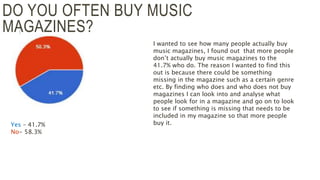 DO YOU OFTEN BUY MUSIC
MAGAZINES?
Yes – 41.7%
No- 58.3%
I wanted to see how many people actually buy
music magazines, I found out that more people
don’t actually buy music magazines to the
41.7% who do. The reason I wanted to find this
out is because there could be something
missing in the magazine such as a certain genre
etc. By finding who does and who does not buy
magazines I can look into and analyse what
people look for in a magazine and go on to look
to see if something is missing that needs to be
included in my magazine so that more people
buy it.
 