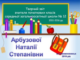 Творчий звіт
вчителя початкових класів
середньої загальноосвітньої школи № 12
2011-2016 рр.
 