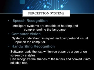 Intelligent systems are capable of hearing and
comprehending the language.
PERCEPTION SYSTEMS
• Computer Vision
• Handwriting Recognition
Systems understand, interpret, and comprehend visual
input on the computer.
Software reads the text written on paper by a pen or on
screen by a stylus.
Can recognize the shapes of the letters and convert it into
editable text.
• Speech Recognition
 