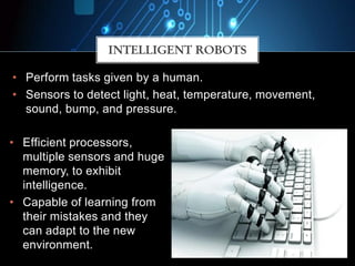 • Perform tasks given by a human.
• Sensors to detect light, heat, temperature, movement,
sound, bump, and pressure.
INTELLIGENT ROBOTS
• Efficient processors,
multiple sensors and huge
memory, to exhibit
intelligence.
• Capable of learning from
their mistakes and they
can adapt to the new
environment.
 