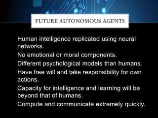 FUTURE AUTONOMOUS AGENTS
Human intelligence replicated using neural
networks.
No emotional or moral components.
Different psychological models than humans.
Have free will and take responsibility for own
actions.
Capacity for intelligence and learning will be
beyond that of humans.
Compute and communicate extremely quickly.
 