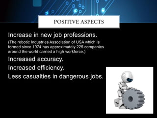 POSITIVE ASPECTS
Increase in new job professions.
(The robotic Industries Association of USA which is
formed since 1974 has approximately 225 companies
around the world carried a high workforce.)
Increased accuracy.
Increased efficiency.
Less casualties in dangerous jobs.
 