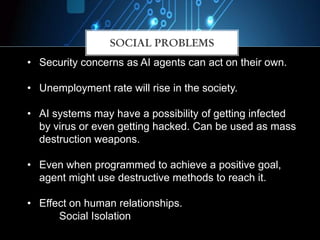 SOCIAL PROBLEMS
• Security concerns as AI agents can act on their own.
• Unemployment rate will rise in the society.
• AI systems may have a possibility of getting infected
by virus or even getting hacked. Can be used as mass
destruction weapons.
• Even when programmed to achieve a positive goal,
agent might use destructive methods to reach it.
• Effect on human relationships.
Social Isolation
 