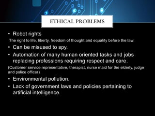 ETHICAL PROBLEMS
• Robot rights
The right to life, liberty, freedom of thought and equality before the law.
• Can be misused to spy.
• Automation of many human oriented tasks and jobs
replacing professions requiring respect and care.
(Customer service representative, therapist, nurse maid for the elderly, judge
and police officer)
• Environmental pollution.
• Lack of government laws and policies pertaining to
artificial intelligence.
 