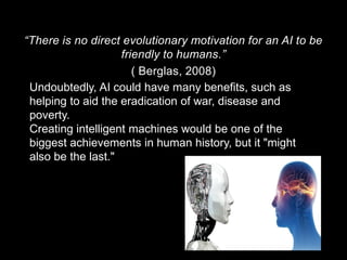 “There is no direct evolutionary motivation for an AI to be
friendly to humans.”
( Berglas, 2008)
Undoubtedly, AI could have many benefits, such as
helping to aid the eradication of war, disease and
poverty.
Creating intelligent machines would be one of the
biggest achievements in human history, but it "might
also be the last."
 