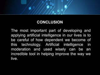 The most important part of developing and
applying artificial intelligence in our lives is to
be careful of how dependent we become of
this technology. Artificial intelligence in
moderation and used wisely can be an
incredible tool in helping improve the way we
live.
CONCLUSION
 