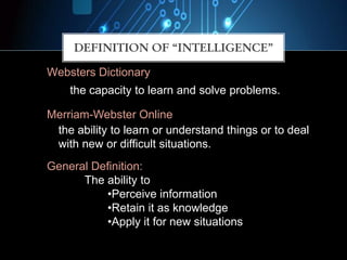 Websters Dictionary
the capacity to learn and solve problems.
the ability to learn or understand things or to deal
with new or difficult situations.
Merriam-Webster Online
General Definition:
The ability to
•Perceive information
•Retain it as knowledge
•Apply it for new situations
DEFINITION OF “INTELLIGENCE”
 