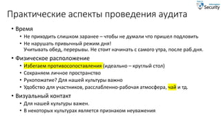 Практические аспекты проведения аудита
• Время
• Не приходить слишком заранее – чтобы не думали что пришел подловить
• Не нарушать привычный режим дня!
Учитывать обед, перерывы. Не стоит начинать с самого утра, после раб.дня.
• Физическое расположение
• Избегаем противосопоставления (идеально – круглый стол)
• Сохраняем личное пространство
• Рукопожатие? Для нашей культуры важно
• Удобство для участников, расслабленно-рабочая атмосфера, чай и тд.
• Визуальный контакт
• Для нашей культуры важен.
• В некоторых культурах является признаком неуважения
 