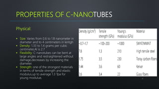 PROPERTIES OF C-NANOTUBES
11
Physical:
 Size: Varies from 0.6 to 1.8 nanometer in
diameter and to 4 centimeters in lentgh
 Density: 1.33 to 1.4 grams per cubic
centimeter,Al is 2.7
 Flexibility: C-nanotubes can be bent at
large angles and restraightened without
damage,decreases by increasing the
diameter.
 Strength: one of the strongest materials
in terms of tensile strength and elastic
modulus,up to average 1.3 Tpa for
young modulue,
 