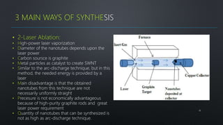 18
3 MAIN WAYS OF SYNTHESIS
• 2-Laser Ablation:
• High-power laser vaporization
• Diameter of the nanotubes depends upon the
laser power
• Carbon soursce is graphite
• Metal particles as catalyst to create SWNT
• Similar to the arc-discharge technique, but in this
method, the needed energy is provided by a
laser
• Main disadvantage is that the obtained
nanotubes from this technique are not
necessarily uniformly straight
• Precesure is not economically advantageous
because of high-purity graphite rods and great
laser power requirement
• Quantity of nanotubes that can be synthesized is
not as high as arc-discharge technique.
 